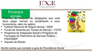 Encargos
sociais
 Instituto Nacional de Seguro Social – INSS
 Fundo de Garantia por Tempo de Serviço – FGTS
 Programa de Integração Social e Programa de
Formação do Patrimônio do Servidor Público –
PIS/PASEP
 Imposto de Renda
Dentre outros que compõe a guia de Previdência Social
Trata-se, do conjunto de obrigações que você
deve pagar mensal ou anualmente a seus
funcionários, além do salário.
 
