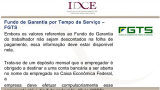 Fundo de Garantia por Tempo de Serviço –
FGTS
Embora os valores referentes ao Fundo de Garantia
do trabalhador não sejam descontados na folha de
pagamento, essa informação deve estar disponível
nela.
Trata-se de um depósito mensal que o empregador é
obrigado a destinar a uma conta bancária a ser aberta
no nome do empregado na Caixa Econômica Federal,
a
empresa deve efetuar compulsoriamente esse
 