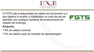 O FGTS não é descontado do salário do funcionário e o
seu objetivo é auxiliar o trabalhador no caso de ele ser
demitido, por qualquer hipótese de encerramento da
relação de emprego.
Alíquota:
8% do salário nominal
2% do salário caso de contrato de aprendizagem
 