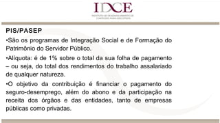 PIS/PASEP
•São os programas de Integração Social e de Formação do
Patrimônio do Servidor Público.
•Alíquota: é de 1% sobre o total da sua folha de pagamento
– ou seja, do total dos rendimentos do trabalho assalariado
de qualquer natureza.
•O objetivo da contribuição é financiar o pagamento do
seguro-desemprego, além do abono e da participação na
receita dos órgãos e das entidades, tanto de empresas
públicas como privadas.
 