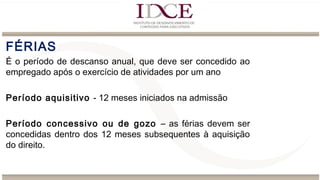 FÉRIAS
É o período de descanso anual, que deve ser concedido ao
empregado após o exercício de atividades por um ano
Período aquisitivo - 12 meses iniciados na admissão
Período concessivo ou de gozo – as férias devem ser
concedidas dentro dos 12 meses subsequentes à aquisição
do direito.
 