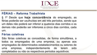 FÉRIAS – Reforma Trabalhista
§ 1º Desde que haja concordância do empregado, as
férias poderão ser usufruídas em até três períodos, sendo que
um deles não poderá ser inferior a quatorze dias corridos e os
demais não poderão ser inferiores a cinco dias corridos, cada
um.
Férias coletivas
São férias coletivas as concedidas, de forma simultânea, a
todos os empregados de uma empresa, ou apenas aos
empregados de determinados estabelecimentos ou setores de
uma empresa, independentemente de terem sido
completados ou não os respectivos períodos aquisitivos.
 