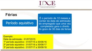 Férias
É o período de 12 meses a
contar da data de admissão
do empregado que uma vez
completado gera o direito
do gozo de 30 dias de ferias
Exemplo:
Data da admissão : 01/07/2015
1º período aquisitivo : 01/07/15 a 30/06/16
2º período aquisitivo : 01/07/16 a 30/06/17
3º período aquisitivo : 01/07/17 a 30/06/18
 
