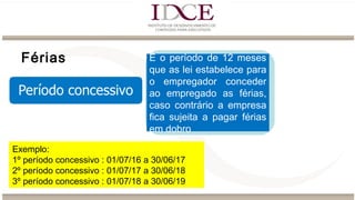 Férias É o período de 12 meses
que as lei estabelece para
o empregador conceder
ao empregado as férias,
caso contrário a empresa
fica sujeita a pagar férias
em dobro
Exemplo:
1º período concessivo : 01/07/16 a 30/06/17
2º período concessivo : 01/07/17 a 30/06/18
3º período concessivo : 01/07/18 a 30/06/19
 