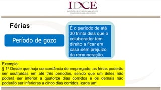 Férias É o período de até
30 trinta dias que o
colaborador tem
direito a ficar em
casa sem prejuízo
da remuneração.
Exemplo:
§ 1º Desde que haja concordância do empregado, as férias poderão
ser usufruídas em até três períodos, sendo que um deles não
poderá ser inferior a quatorze dias corridos e os demais não
poderão ser inferiores a cinco dias corridos, cada um.
 
