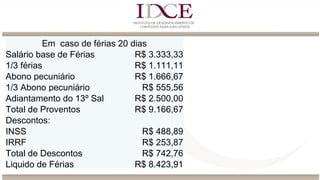 Em caso de férias 20 dias
Salário base de Férias R$ 3.333,33
1/3 férias R$ 1.111,11
Abono pecuniário R$ 1.666,67
1/3 Abono pecuniário R$ 555,56
Adiantamento do 13º Sal R$ 2.500,00
Total de Proventos R$ 9.166,67
Descontos:
INSS R$ 488,89
IRRF R$ 253,87
Total de Descontos R$ 742,76
Liquido de Férias R$ 8.423,91
 