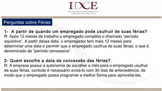 Perguntas sobre Férias
1- A partir de quando um empregado pode usufruir de suas férias?
R: Após 12 meses de trabalho o empregado completa o chamado “período
aquisitivo”. A partir dessa data, o empregador tem mais 12 meses para
determinar uma data e permitir que o empregado usufrua de suas férias, o que é
denominado de “período concessivo”.
2- Quem escolhe a data da concessão das férias?
R: A empresa possui a autonomia de escolher o mês para o empregado usufruir
de suas férias, contudo é necessário avisá-lo com 30 dias de antecedência, de
modo que o empregado possa programar a melhor forma para aproveitá-las.
 