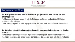 Perguntas sobre Férias
3- Até quando deve ser realizado o pagamento das férias de um
empregado?
R: O pagamento das férias + 1/3 de férias deverão ser efetuados até 2 dias
antes do início destas.
Caso o empregador atrase o pagamento, ele será feito em dobro ao funcionário.
4- As faltas injustificadas praticadas pelo empregado interferem no direito
a férias?
R: Quando o empregado faltar injustificadamente (sem apresentar atestado
médico), seus dias de férias serão concedidos de acordo com tabela de redução.
 
