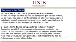 Perguntas sobre Férias
5- Como era e como fica o parcelamento das férias?
R: Pela lei antiga, as férias deviam ser concedidas por 30 dias corridos,
via de regra, mas podiam ser fracionadas em até duas vezes. Agora, o
trabalhador poderá negociar diretamente com o patrão a possibilidade de
dividir o período de descanso por até três vezes no ano.
6- Qual o limite de dias para parcelar as férias em 3 vezes?
Segundo a nova CLT, pelo menos uma das parcelas precisa ter, no
mínimo, 14 dias. As outras duas não podem ser menores que cinco dias
cada uma. Por exemplo, pode-se tirar 15 dias de férias, mais 10 dias e
mais cinco. Contudo, não será permitido ao trabalhador tirar 10 dias de
férias em cada um dos três períodos.
 