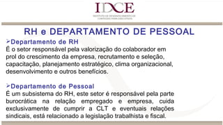 RH e DEPARTAMENTO DE PESSOAL
Departamento de RH
É o setor responsável pela valorização do colaborador em
prol do crescimento da empresa, recrutamento e seleção,
capacitação, planejamento estratégico, clima organizacional,
desenvolvimento e outros benefícios.
Departamento de Pessoal
É um subsistema do RH, este setor é responsável pela parte
burocrática na relação empregado e empresa, cuida
exclusivamente de cumprir a CLT e eventuais relações
sindicais, está relacionado a legislação trabalhista e fiscal.
 