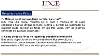 Perguntas sobre Férias
7- Maiores de 50 anos poderão parcelar as férias?
Sim. Pela CLT antiga, menores de 18 anos e maiores de 50 eram
obrigados a tirar os 30 dias de férias. A nova lei permite ao trabalhador de
qualquer idade parcelar as férias em até três vezes, com as mesmas
condições de qualquer trabalhador.
8- Como serão as férias no regime de trabalho intermitente?
Elas serão proporcionais ao tempo trabalhado. Por exemplo, se o
trabalhador foi convocado para trabalhar apenas dois meses em um ano,
ele terá direito a 2/12 avos de férias proporcionais.
 