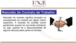 Rescisão de Contrato de Trabalho
Rescisão de contrato significa anulação ou
cancelamento do contrato por algum motivo
específico. A rescisão do contrato ocorre
geralmente quando há uma lesão contratual,
ou seja, quando há o descumprimento de
alguma cláusula pelas partes envolvidas.
 