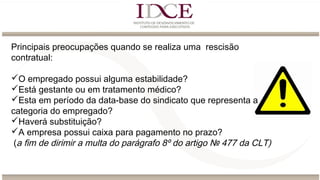 Principais preocupações quando se realiza uma rescisão
contratual:
O empregado possui alguma estabilidade?
Está gestante ou em tratamento médico?
Esta em período da data-base do sindicato que representa a
categoria do empregado?
Haverá substituição?
A empresa possui caixa para pagamento no prazo?
(a fim de dirimir a multa do parágrafo 8º do artigo № 477 da CLT)
 