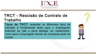 TRCT - Rescisão de Contrato de
Trabalho
Tipos de TRCT: entender os diferentes tipos de
rescisão é fundamental tanto para o empregador
entender se vale a pena desligar um colaborador,
como para o empregado decidir se compensa pedir as
contas.
 