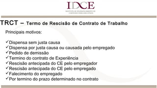 TRCT – Termo de Rescisão de Contrato de Trabalho
Principais motivos:
Dispensa sem justa causa
Dispensa por justa causa ou causada pelo empregado
Pedido de demissão
Termino do contrato de Experiência
Rescisão antecipada do CE pelo empregador
Rescisão antecipada do CE pelo empregado
Falecimento do empregado
Por termino do prazo determinado no contrato
 