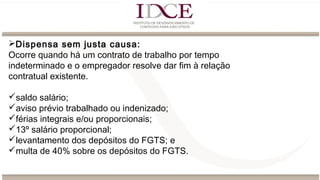 Dispensa sem justa causa:
Ocorre quando há um contrato de trabalho por tempo
indeterminado e o empregador resolve dar fim à relação
contratual existente.
saldo salário;
aviso prévio trabalhado ou indenizado;
férias integrais e/ou proporcionais;
13º salário proporcional;
levantamento dos depósitos do FGTS; e
multa de 40% sobre os depósitos do FGTS.
 