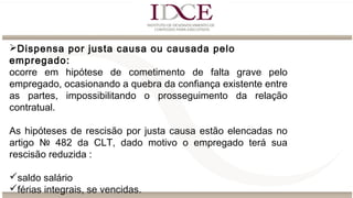 Dispensa por justa causa ou causada pelo
empregado:
ocorre em hipótese de cometimento de falta grave pelo
empregado, ocasionando a quebra da confiança existente entre
as partes, impossibilitando o prosseguimento da relação
contratual.
As hipóteses de rescisão por justa causa estão elencadas no
artigo № 482 da CLT, dado motivo o empregado terá sua
rescisão reduzida :
saldo salário
férias integrais, se vencidas.
 