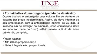 Por iniciativa do empregado (pedido de demissão)
Ocorre quando o empregado quer colocar fim ao contrato de
trabalho por prazo indeterminado. Assim, ele deve informar ao
seu empregador, com a antecedência mínima de 30 dias, a
intenção em se desligar da empresa, esse comunicado deve
ser feito sob pena de 1(um) salário mensal a título de aviso
prévio não cumprido.
saldo salário;
13º salário proporcional; e
férias integrais e/ou proporcionais.
 