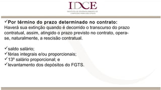 Por término do prazo determinado no contrato:
Haverá sua extinção quando é decorrido o transcurso do prazo
contratual, assim, atingido o prazo previsto no contrato, opera-
se, naturalmente, a rescisão contratual.
saldo salário;
férias integrais e/ou proporcionais;
13º salário proporcional; e
levantamento dos depósitos do FGTS.
 