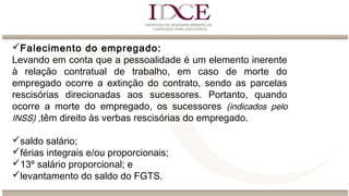 Falecimento do empregado:
Levando em conta que a pessoalidade é um elemento inerente
à relação contratual de trabalho, em caso de morte do
empregado ocorre a extinção do contrato, sendo as parcelas
rescisórias direcionadas aos sucessores. Portanto, quando
ocorre a morte do empregado, os sucessores (indicados pelo
INSS) ,têm direito às verbas rescisórias do empregado.
saldo salário;
férias integrais e/ou proporcionais;
13º salário proporcional; e
levantamento do saldo do FGTS.
 