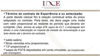 Término do contrato de Experiência e ou antecipada:
A parte decide colocar fim à relação contratual antes do prazo
estipulado no contrato. Para tanto, ela deve pagar uma multa
com valor proporcional ao restante do período que deveria ser
cumprido. (Nos termos do artigo 479, caput da CLT, o empregado tem
direito a uma indenização no importe de metade da remuneração a que
teria direito até o término do contrato).
saldo salário;
férias vencidas e/ou proporcionais;
13º proporcional; e
saque do FGTS depositados em conta vinculada, (se impulsionado
pelo empregador).
 