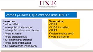 Verbas (rubricas) que compõe uma TRCT :
Proventos:
saldo salário
aviso prévio indenizado
aviso prévio dias de acréscimo
férias integrais
férias proporcionais
13º salário proporcional
férias parte indenizada
13º salário parte indenizado
Descontos:
INSS
INSS 13 salário
IRRF
Adiantamento do13
Vale transporte
 
