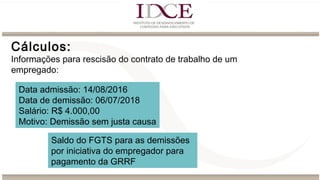 Cálculos:
Informações para rescisão do contrato de trabalho de um
empregado:
Data admissão: 14/08/2016
Data de demissão: 06/07/2018
Salário: R$ 4.000,00
Motivo: Demissão sem justa causa
Saldo do FGTS para as demissões
por iniciativa do empregador para
pagamento da GRRF
 