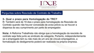 Perguntas sobre Rescisão de Contrato de Trabalho
3- Qual o prazo para Homologação do TRC?
R: Também será de 10 dias o prazo para homologação da Rescisão de
Contrato quando não houver concessão de aviso prévio ou se houver a
dispensa do seu cumprimento por parte do empregador.
Nota: A Reforma Trabalhista não obriga que a homologação da rescisão de
contrato seja feita junto ao sindicato da categoria. Portanto, independentemente
se o empregado tem ou não mais de um ano de vínculo empregatício, a
formalização do desligamento poderá ser realizada na própria empresa.
 