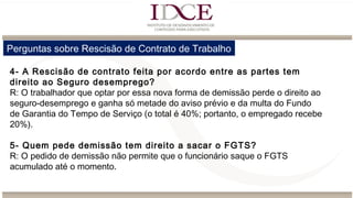 Perguntas sobre Rescisão de Contrato de Trabalho
4- A Rescisão de contrato feita por acordo entre as partes tem
direito ao Seguro desemprego?
R: O trabalhador que optar por essa nova forma de demissão perde o direito ao
seguro-desemprego e ganha só metade do aviso prévio e da multa do Fundo
de Garantia do Tempo de Serviço (o total é 40%; portanto, o empregado recebe
20%).
5- Quem pede demissão tem direito a sacar o FGTS?
R: O pedido de demissão não permite que o funcionário saque o FGTS
acumulado até o momento.
 