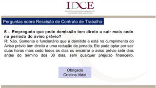 Perguntas sobre Rescisão de Contrato de Trabalho
6 – Empregado que pede demissão tem direto a sair mais cedo
no período do aviso prévio?
R: Não. Somente o funcionário que é demitido e está no cumprimento do
Aviso prévio tem direito a uma redução da jornada. Ele pode optar por sair
duas horas mais cedo todos os dias ou encerrar o aviso prévio sete dias
antes do término dos 30 dias, sem qualquer prejuízo financeiro.
Obrigada
Cristina Vidal
 