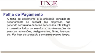 Folha de Pagamento
A folha de pagamento é o processo principal do
departamento de pessoal das empresas, não
podendo ser tratada de forma secundária. Ela integra
e consolida todos os eventos e movimentações de
pessoas: admissões, desligamentos, férias, licenças,
etc. Por isso, a sua gestão é complexa e toma tempo.
 