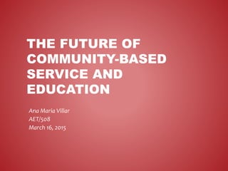 THE FUTURE OF
COMMUNITY-BASED
SERVICE AND
EDUCATION
Ana Maria Villar
AET/508
March 16, 2015
 