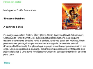 Filmes em cartaz


Madagascar 3 - Os Procurados


Sinopse e Detalhes


A partir de 3 anos


Os amigos Alex (Ben Stiller), Marty (Chris Rock), Melman (David Schwimmer),
Gloria (Jada Pinkett Smith), rei Julien (Sacha Baron Cohen) e os pinguins
deixam o continente africano rumo à Europa. Eles vão parar em Mônaco, onde
passam a ser perseguidos por uma obcecada agente de controle animal
(Frances McDormand). Em plena fuga, o grupo encontra abrigo em um circo em
crise. Logo eles passam a ajudá-lo, iniciando um processo de revitalização que
poderá levá-los a uma turnê nos Estados Unidos e, consequentemente, de volta
para casa.


Menu
 