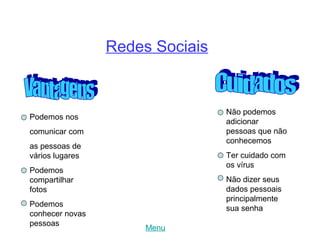 Redes Sociais


                                 Não podemos
Podemos nos
                                 adicionar
comunicar com                    pessoas que não
                                 conhecemos
as pessoas de
vários lugares                   Ter cuidado com
                                 os vírus
Podemos
compartilhar                     Não dizer seus
fotos                            dados pessoais
                                 principalmente
Podemos
                                 sua senha
conhecer novas
pessoas
                      Menu
 