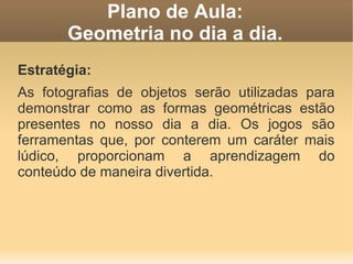 Plano de Aula:
       Geometria no dia a dia.
Estratégia:
As fotografias de objetos serão utilizadas para
demonstrar como as formas geométricas estão
presentes no nosso dia a dia. Os jogos são
ferramentas que, por conterem um caráter mais
lúdico, proporcionam a aprendizagem do
conteúdo de maneira divertida.
 