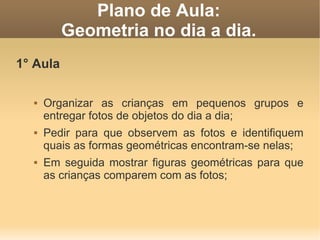 Plano de Aula:
          Geometria no dia a dia.
1° Aula

     Organizar as crianças em pequenos grupos e
      entregar fotos de objetos do dia a dia;
     Pedir para que observem as fotos e identifiquem
      quais as formas geométricas encontram-se nelas;
     Em seguida mostrar figuras geométricas para que
      as crianças comparem com as fotos;
 