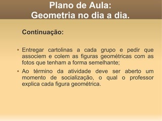 Plano de Aula:
       Geometria no dia a dia.
    Continuação:

   Entregar cartolinas a cada grupo e pedir que
    associem e colem as figuras geométricas com as
    fotos que tenham a forma semelhante;
   Ao término da atividade deve ser aberto um
    momento de socialização, o qual o professor
    explica cada figura geométrica.
 