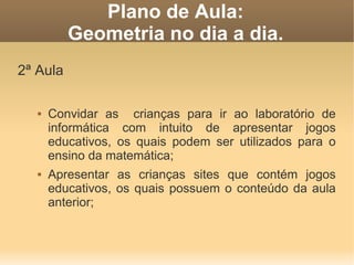 Plano de Aula:
          Geometria no dia a dia.
2ª Aula

      Convidar as crianças para ir ao laboratório de
       informática com intuito de apresentar jogos
       educativos, os quais podem ser utilizados para o
       ensino da matemática;
      Apresentar as crianças sites que contém jogos
       educativos, os quais possuem o conteúdo da aula
       anterior;
 