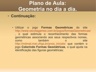 Plano de Aula:
          Geometria no dia a dia.
   Continuação:

       Utilizar o jogo Formas Geométricas do site
        http://www.escolagames.com.br/jogos/formasGeometricas/
        , o qual estimula o reconhecimento das formas
        geométricas associando aos seus respectivos nomes,
        como               também              o           site
        http://mdmat.mat.ufrgs.br/anos_iniciais/ que contém o
        jogo Colorindo Formas Geométricas, o qual ajuda na
        identificação das figuras geométricas;
 