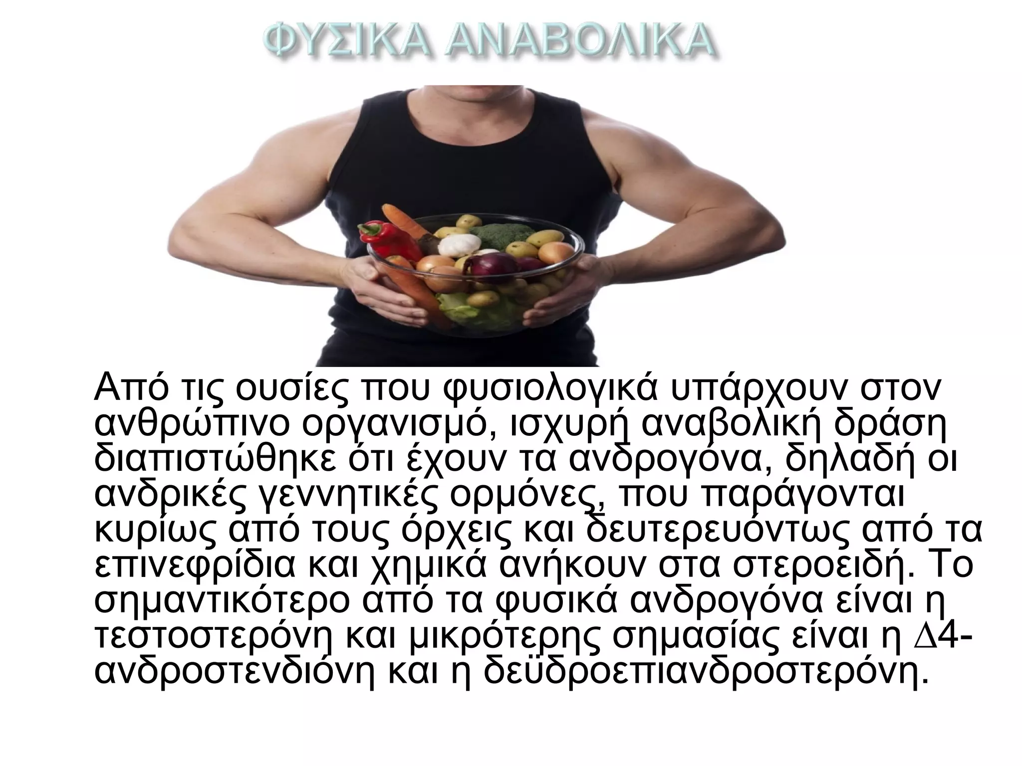Από τις ουσίες που φυσιολογικά υπάρχουν στον
ανθρώπινο οργανισμό, ισχυρή αναβολική δράση
διαπιστώθηκε ότι έχουν τα ανδρογόνα, δηλαδή οι
ανδρικές γεννητικές ορμόνες, που παράγονται
κυρίως από τους όρχεις και δευτερευόντως από τα
επινεφρίδια και χημικά ανήκουν στα στεροειδή. Το
σημαντικότερο από τα φυσικά ανδρογόνα είναι η
τεστοστερόνη και μικρότερης σημασίας είναι η ∆4-
ανδροστενδιόνη και η δεϋδροεπιανδροστερόνη.
 