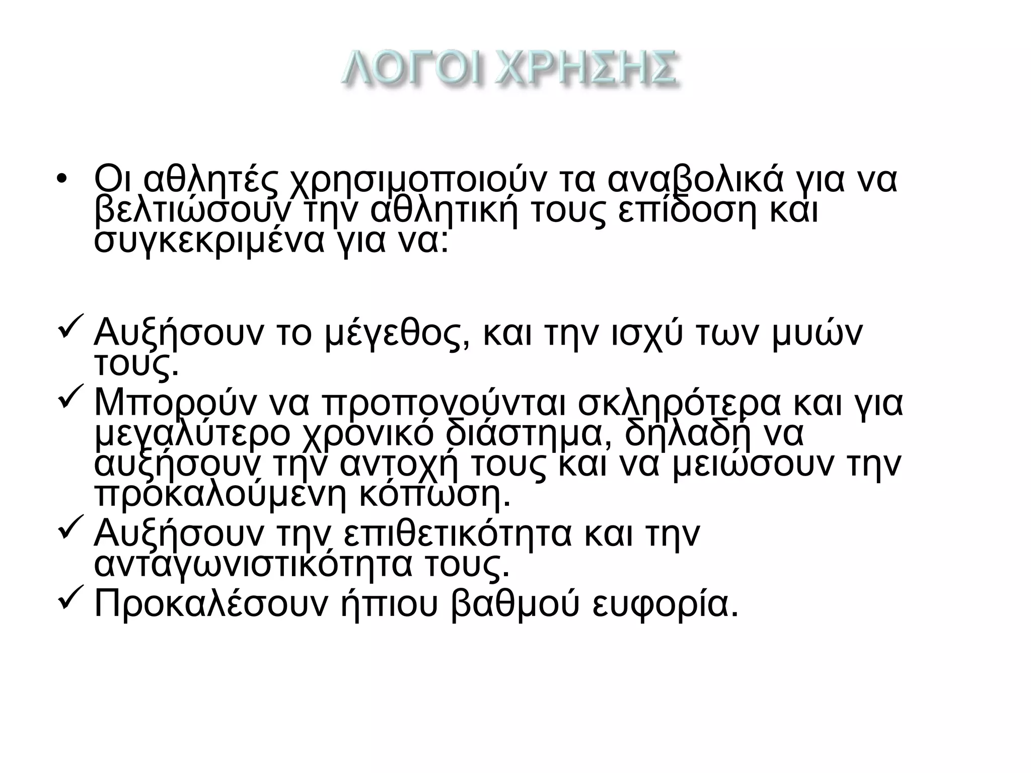 • Οι αθλητές χρησιμοποιούν τα αναβολικά για να
βελτιώσουν την αθλητική τους επίδοση και
συγκεκριμένα για να:
 Αυξήσουν το μέγεθος, και την ισχύ των μυών
τους.
 Μπορούν να προπονούνται σκληρότερα και για
μεγαλύτερο χρονικό διάστημα, δηλαδή να
αυξήσουν την αντοχή τους και να μειώσουν την
προκαλούμενη κόπωση.
 Αυξήσουν την επιθετικότητα και την
ανταγωνιστικότητα τους.
 Προκαλέσουν ήπιου βαθμού ευφορία.
 