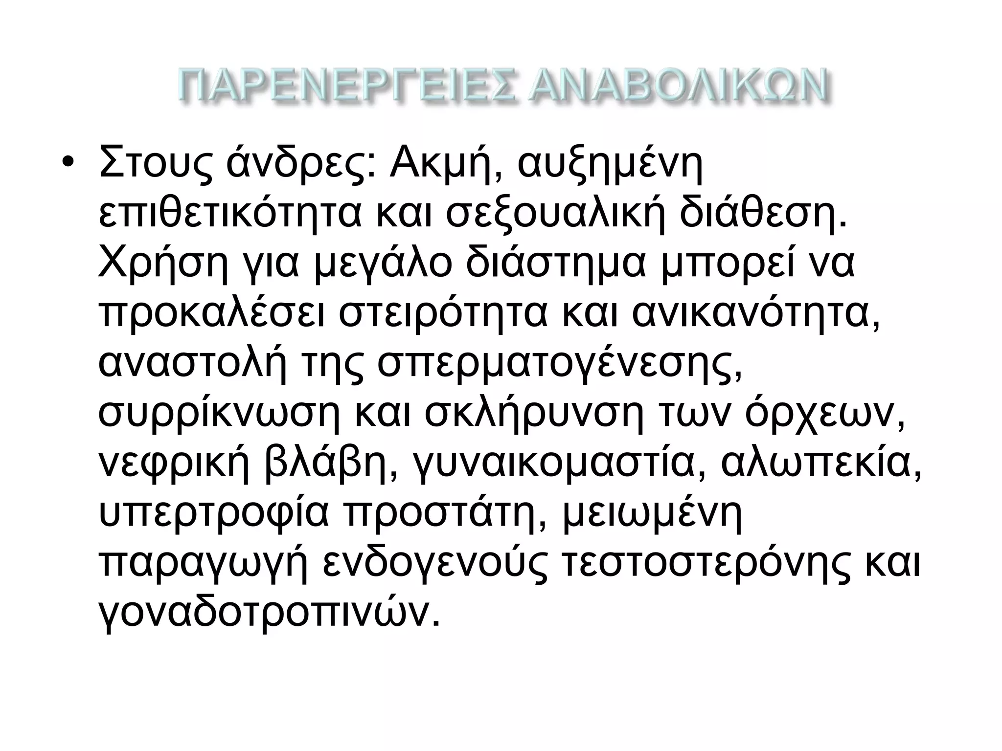 • Στους άνδρες: Ακμή, αυξημένη
επιθετικότητα και σεξουαλική διάθεση.
Χρήση για μεγάλο διάστημα μπορεί να
προκαλέσει στειρότητα και ανικανότητα,
αναστολή της σπερματογένεσης,
συρρίκνωση και σκλήρυνση των όρχεων,
νεφρική βλάβη, γυναικομαστία, αλωπεκία,
υπερτροφία προστάτη, μειωμένη
παραγωγή ενδογενούς τεστοστερόνης και
γοναδοτροπινών.
 