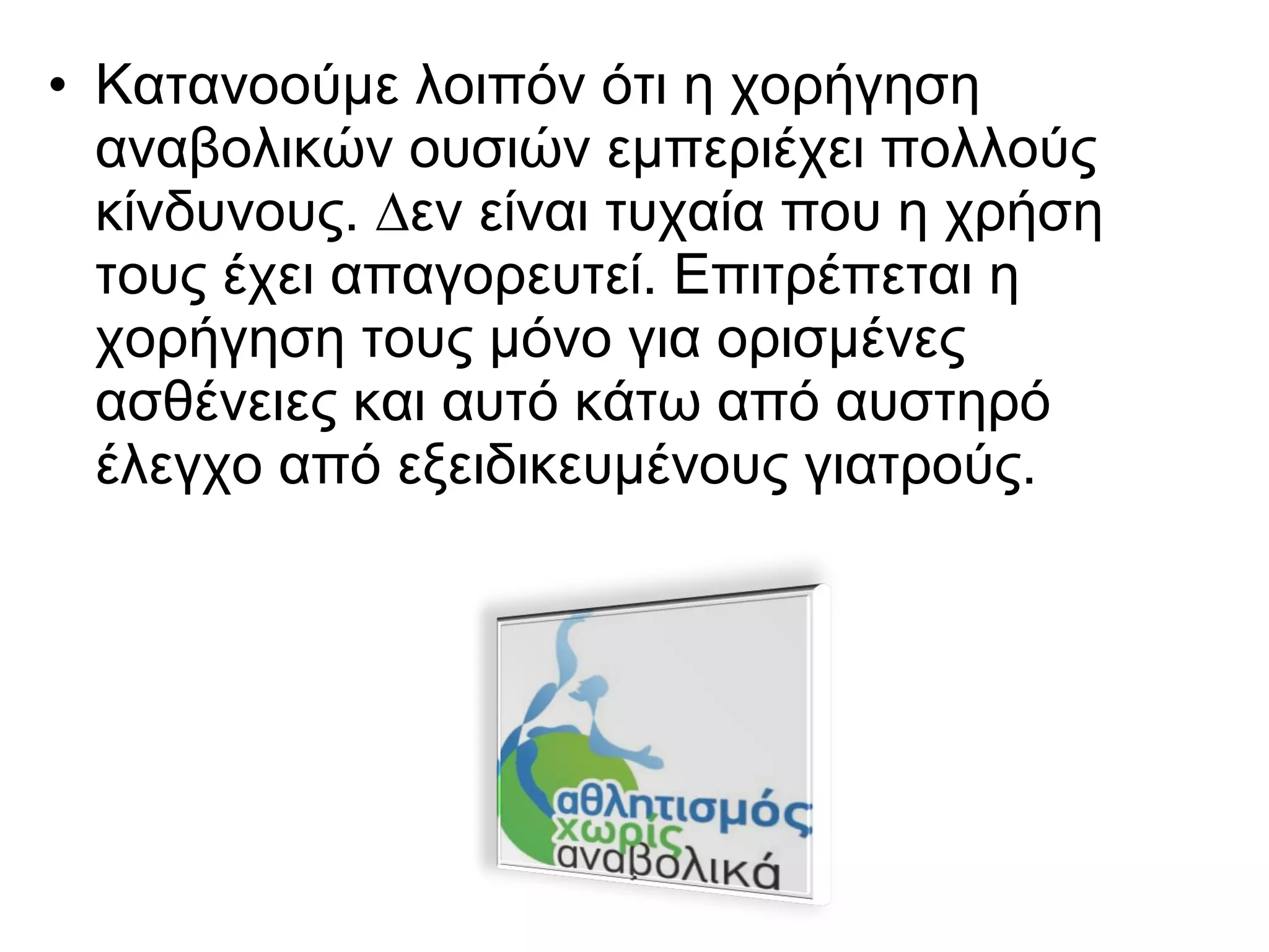 • Κατανοούμε λοιπόν ότι η χορήγηση
αναβολικών ουσιών εμπεριέχει πολλούς
κίνδυνους. ∆εν είναι τυχαία που η χρήση
τους έχει απαγορευτεί. Επιτρέπεται η
χορήγηση τους µόνο για ορισμένες
ασθένειες και αυτό κάτω από αυστηρό
έλεγχο από εξειδικευμένους γιατρούς.
 