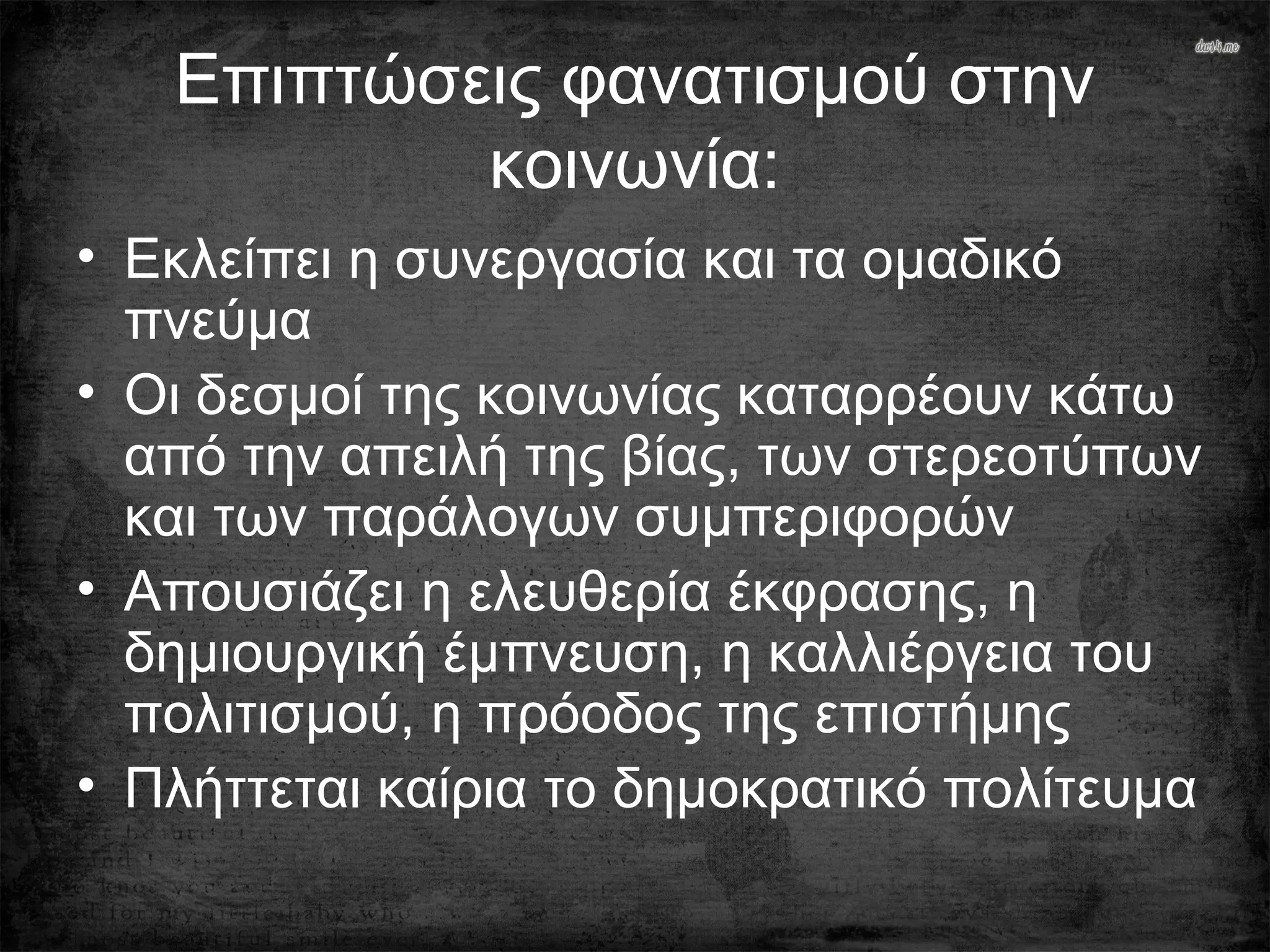 Επιπτώσεις φανατισμού στην
κοινωνία:
• Εκλείπει η συνεργασία και τα ομαδικό
πνεύμα
• Οι δεσμοί της κοινωνίας καταρρέουν κάτω
από την απειλή της βίας, των στερεοτύπων
και των παράλογων συμπεριφορών
• Απουσιάζει η ελευθερία έκφρασης, η
δημιουργική έμπνευση, η καλλιέργεια του
πολιτισμού, η πρόοδος της επιστήμης
• Πλήττεται καίρια το δημοκρατικό πολίτευμα
 