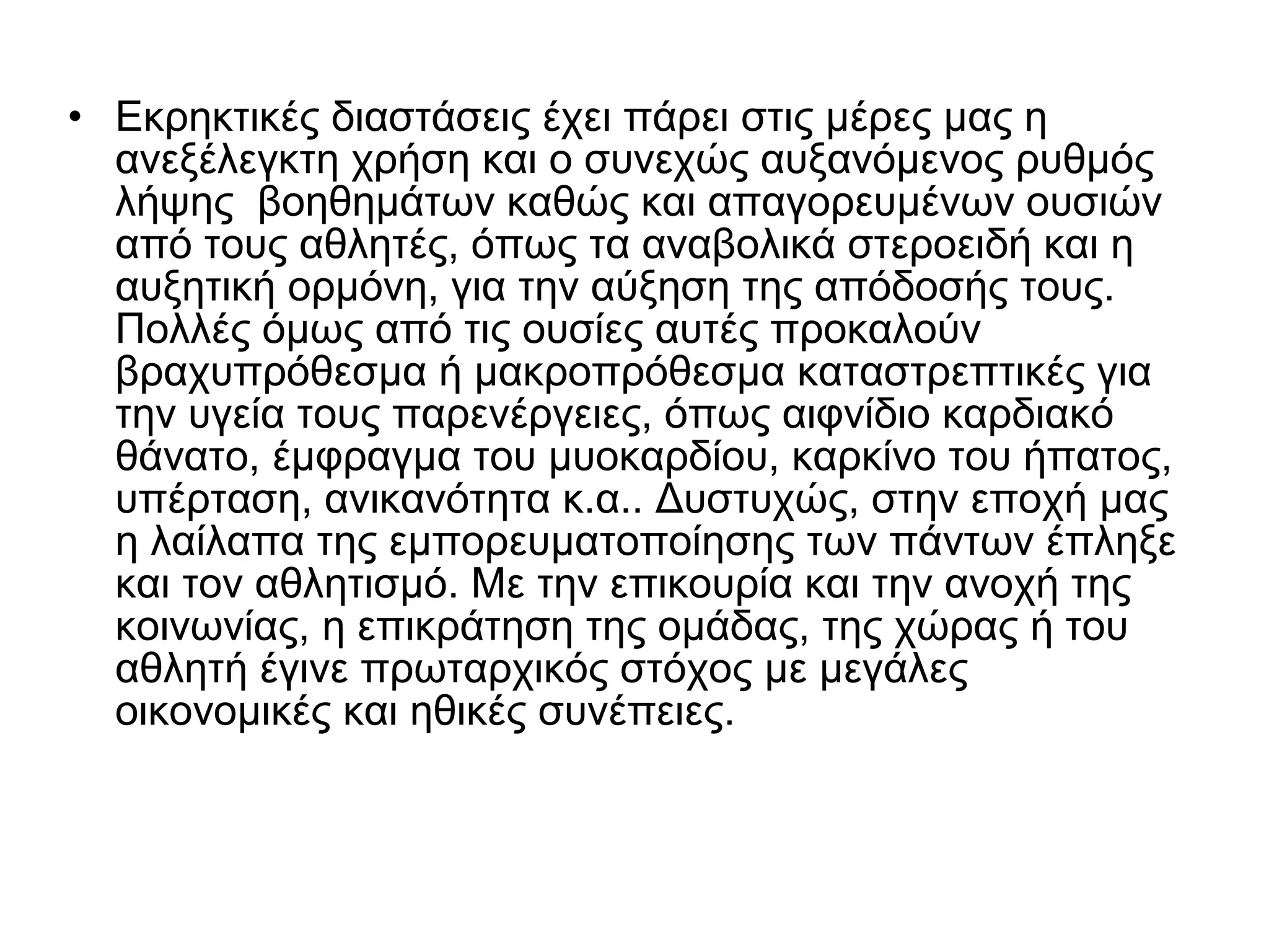 • Εκρηκτικές διαστάσεις έχει πάρει στις µέρες µας η
ανεξέλεγκτη χρήση και ο συνεχώς αυξανόμενος ρυθμός
λήψης βοηθημάτων καθώς και απαγορευμένων ουσιών
από τους αθλητές, όπως τα αναβολικά στεροειδή και η
αυξητική ορμόνη, για την αύξηση της απόδοσής τους.
Πολλές όμως από τις ουσίες αυτές προκαλούν
βραχυπρόθεσμα ή µακροπρόθεσµα καταστρεπτικές για
την υγεία τους παρενέργειες, όπως αιφνίδιο καρδιακό
θάνατο, έµφραγµα του μυοκαρδίου, καρκίνο του ήπατος,
υπέρταση, ανικανότητα κ.α.. Δυστυχώς, στην εποχή µας
η λαίλαπα της εµπορευµατοποίησης των πάντων έπληξε
και τον αθλητισμό. Με την επικουρία και την ανοχή της
κοινωνίας, η επικράτηση της ομάδας, της χώρας ή του
αθλητή έγινε πρωταρχικός στόχος µε μεγάλες
οικονομικές και ηθικές συνέπειες.
 