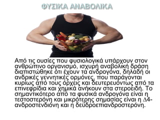 Από τις ουσίες που φυσιολογικά υπάρχουν στον
ανθρώπινο οργανισμό, ισχυρή αναβολική δράση
διαπιστώθηκε ότι έχουν τα ανδρογόνα, δηλαδή οι
ανδρικές γεννητικές ορμόνες, που παράγονται
κυρίως από τους όρχεις και δευτερευόντως από τα
επινεφρίδια και χημικά ανήκουν στα στεροειδή. Το
σημαντικότερο από τα φυσικά ανδρογόνα είναι η
τεστοστερόνη και μικρότερης σημασίας είναι η ∆4-
ανδροστενδιόνη και η δεϋδροεπιανδροστερόνη.
 