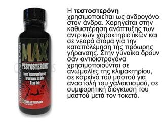 Η τεστοστερόνη
χρησιμοποιείται ως ανδρογόνο
στον άνδρα. Χορηγείται στην
καθυστέρηση ανάπτυξης των
αντρικών χαρακτηριστικών και
σε νεαρά άτομα για την
καταπολέμηση της πρόωρης
γήρανσης. Στην γυναίκα δρουν
σαν αντιοιστρογόνα
χρησιμοποιούνται σε
ανωμαλίες της κλιμακτηρίου,
σε καρκίνο του µαστού για
αναστολή του γαλακτισμού, σε
συμφορητική διόγκωση του
µαστού μετά τον τοκετό.
 