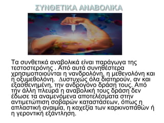 Τα συνθετικά αναβολικά είναι παράγωγα της
τεστοστερόνης . Από αυτά συνηθέστερα
χρησιμοποιούνται η νανδρολόνη, η µεθενολόνη και
η οξυµεθολόνη. ∆υστυχώς όλα διατηρούν, αν και
εξασθενηµένη, την ανδρογόνο δράση τους. Από
την άλλη πλευρά η αναβολική τους δράση δεν
έδωσε τα αναµενόµενα αποτελέσματα στην
αντιμετώπιση σοβαρών καταστάσεων, όπως η
απλαστική αναιμία, η καχεξία των καρκινοπαθών ή
η γεροντική εξάντληση.
 