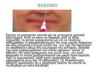 Πρέπει να χορηγείται τακτικά και σε µετρηµένα χρονικά
διαστήματα. Αυτό το κάνει να διαφέρει από τα άλλα
στεροειδή, τα οποία χορηγούνται ως επί το πλείστον
εβδομαδιαία. Η φαρµακοδυναµική του είναι μικρής διάρκειας
και εδώ εξηγείται η συχνή ένεσή του. ∆εν έχει την ικανότητα
να αποθηκεύει ύδωρ στο εσωτερικό του κυττάρου, δηλαδή
ένα άλλο χαρακτηριστικό στο οποίο οφείλουν ¨αυτοί¨ οι
αθλητές την καλή γράµµωση των μυών τους. ∆εν είναι
φάρμακο το οποίο χρησιμοποιείται για μικρή προετοιμασία
πριν τη αγωνιστική), αλλά πολύ περισσότερο για
μακροχρόνια (έως και 10 εβδομάδες). Οι περισσότεροι
αθλητές ομολογούν ότι η χορήγηση πρέπει να γίνεται σε
συνδυασμό µε καλή διατροφή.
 