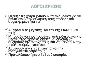 • Οι αθλητές χρησιμοποιούν τα αναβολικά για να
βελτιώσουν την αθλητική τους επίδοση και
συγκεκριμένα για να:
 Αυξήσουν το μέγεθος, και την ισχύ των μυών
τους.
 Μπορούν να προπονούνται σκληρότερα και για
μεγαλύτερο χρονικό διάστημα, δηλαδή να
αυξήσουν την αντοχή τους και να μειώσουν την
προκαλούμενη κόπωση.
 Αυξήσουν την επιθετικότητα και την
ανταγωνιστικότητα τους.
 Προκαλέσουν ήπιου βαθμού ευφορία.
 